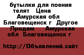 бутылки для поения телят › Цена ­ 640 - Амурская обл., Благовещенск г. Другое » Продам   . Амурская обл.,Благовещенск г.